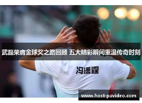 武磊荣膺金球奖之路回顾 五大精彩瞬间重温传奇时刻
