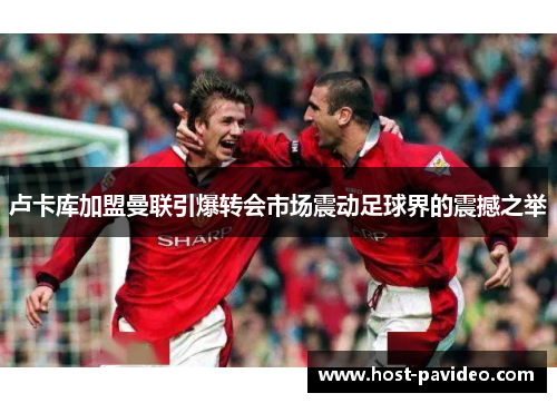 卢卡库加盟曼联引爆转会市场震动足球界的震撼之举