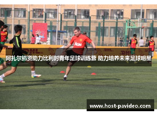 阿扎尔捐资助力比利时青年足球训练营 助力培养未来足球明星 阿扎尔捐资助力比利时青年足球训练营 助力培养未来足球明星