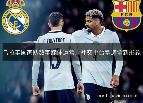 乌拉圭国家队数字媒体运营,社交平台塑造全新形象 乌拉圭国家队数字媒体运营,社交平台塑造全新形象